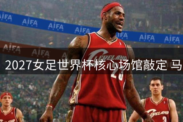 2027女足世界杯核心场馆敲定 马拉卡纳或将承载九场巅峰对决